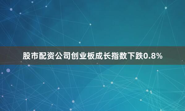 股市配资公司创业板成长指数下跌0.8%