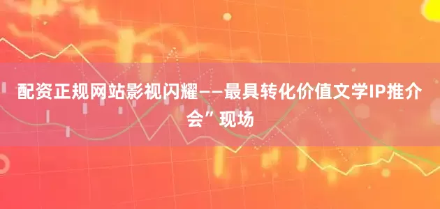 配资正规网站影视闪耀——最具转化价值文学IP推介会”现场