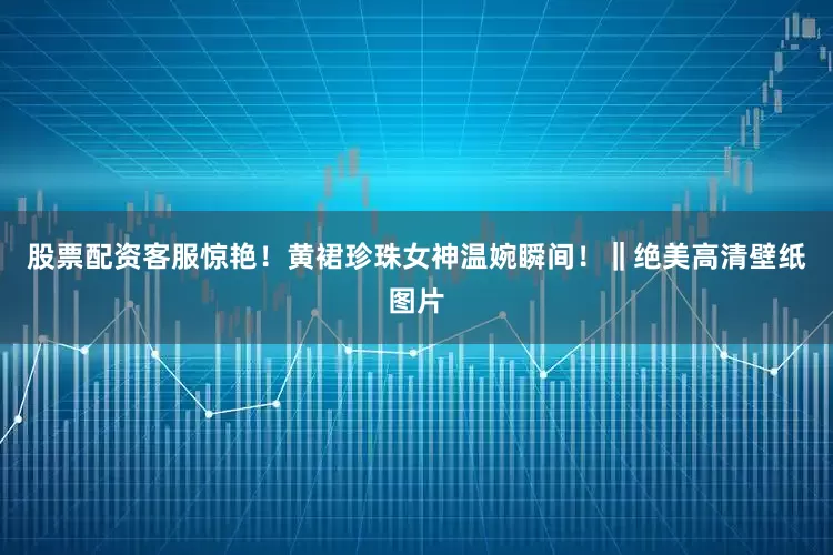 股票配资客服惊艳！黄裙珍珠女神温婉瞬间！‖绝美高清壁纸图片