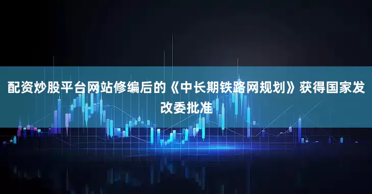 配资炒股平台网站修编后的《中长期铁路网规划》获得国家发改委批准