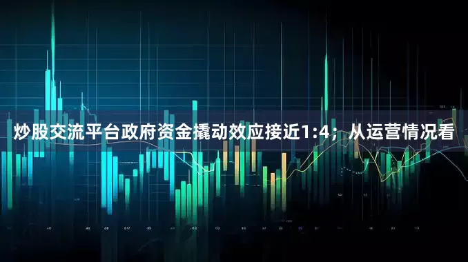 炒股交流平台政府资金撬动效应接近1:4；从运营情况看