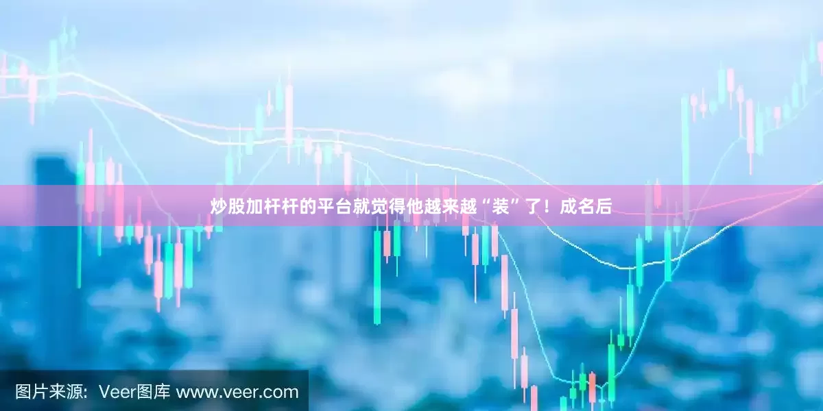 炒股加杆杆的平台就觉得他越来越“装”了！成名后