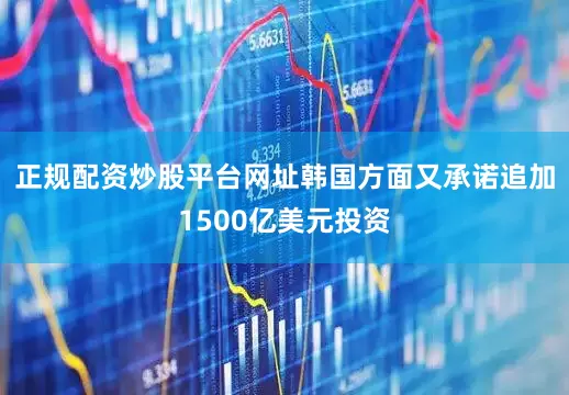 正规配资炒股平台网址韩国方面又承诺追加1500亿美元投资
