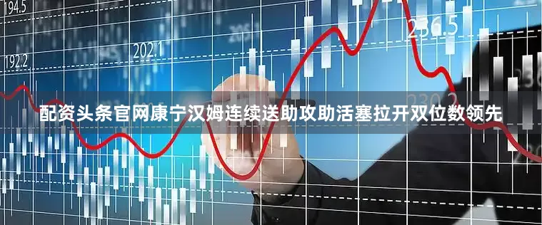 配资头条官网康宁汉姆连续送助攻助活塞拉开双位数领先