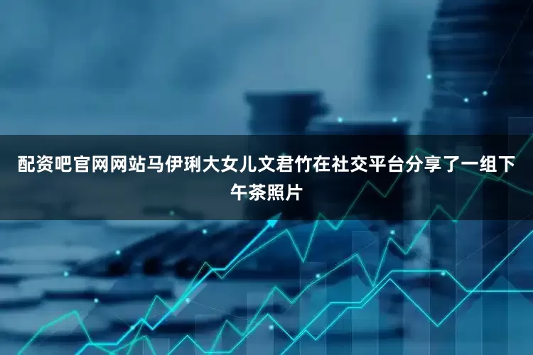 配资吧官网网站马伊琍大女儿文君竹在社交平台分享了一组下午茶照片