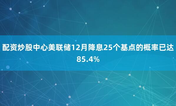 配资炒股中心美联储12月降息25个基点的概率已达85.4%