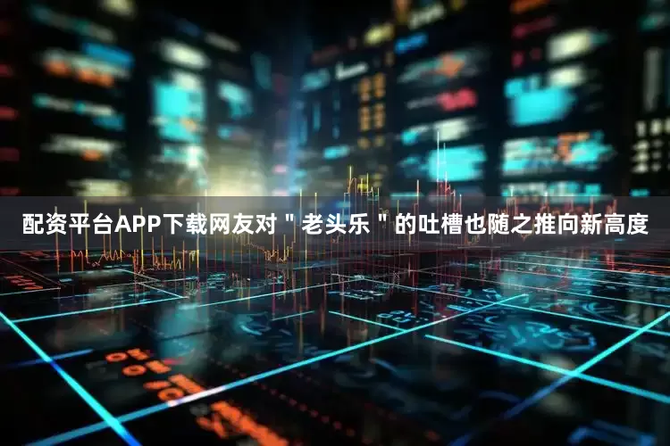 配资平台APP下载网友对＂老头乐＂的吐槽也随之推向新高度